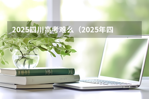 2025四川高考难么(2025年四川省新高考模式解析,新高考家长必读!)