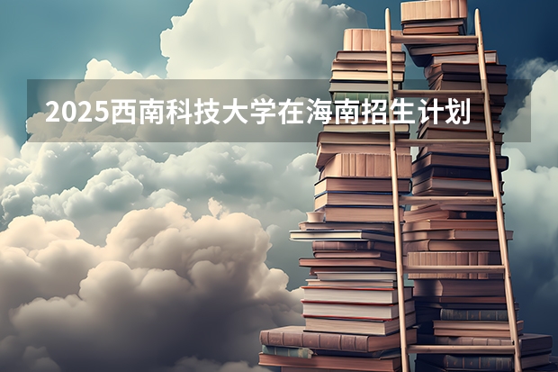 2025西南科技大学在海南招生计划预测