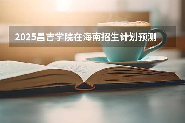 2025昌吉学院在海南招生计划预测