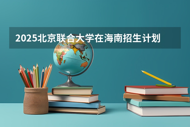 2025北京联合大学在海南招生计划预测