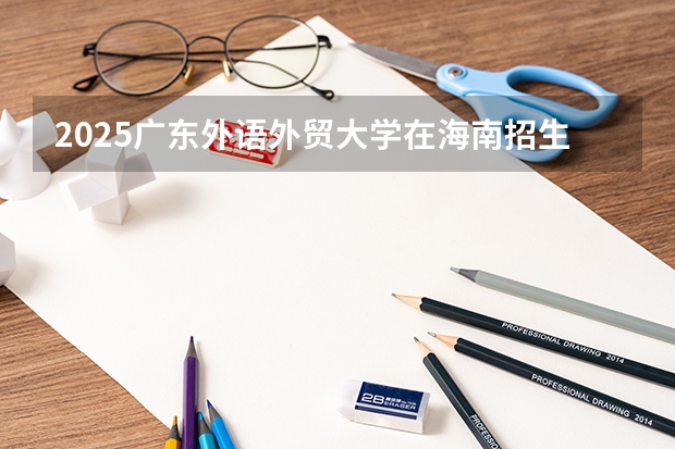 2025广东外语外贸大学在海南招生计划预测