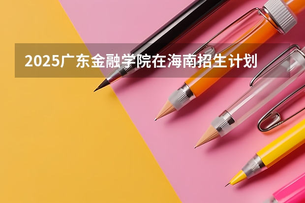 2025广东金融学院在海南招生计划预测