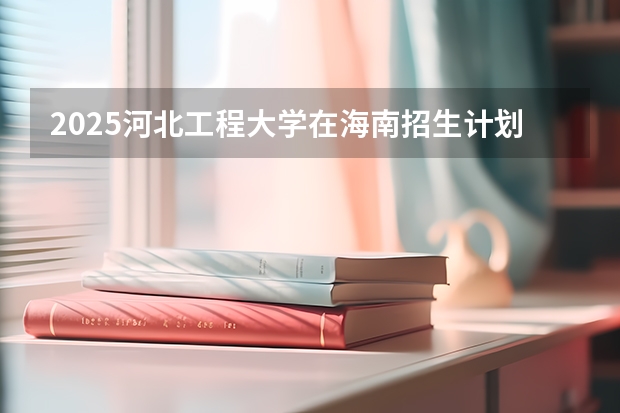 2025河北工程大学在海南招生计划预测