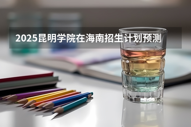 2025昆明学院在海南招生计划预测