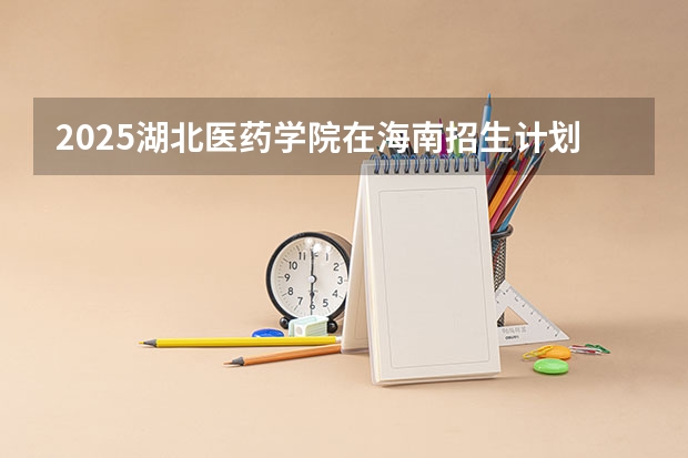 2025湖北医药学院在海南招生计划预测