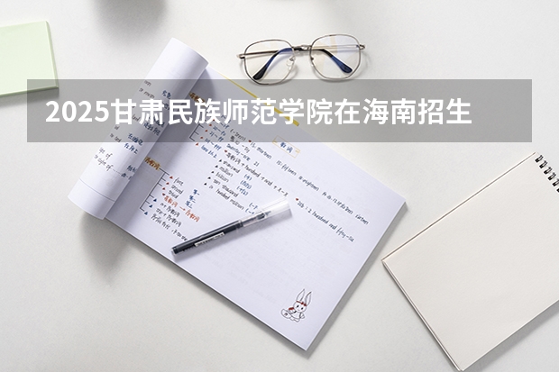 2025甘肃民族师范学院在海南招生计划预测