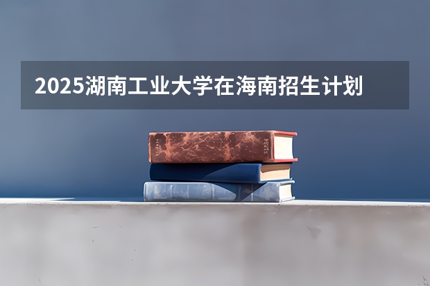 2025湖南工业大学在海南招生计划预测