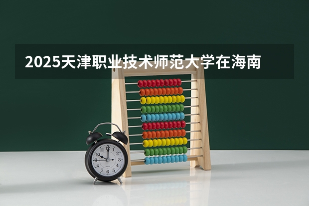 2025天津职业技术师范大学在海南招生计划预测