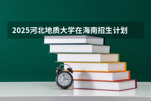 2025河北地质大学在海南招生计划预测