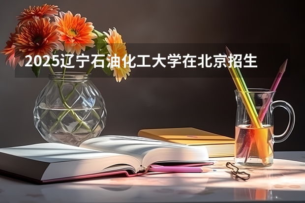 2025辽宁石油化工大学在北京招生计划预测