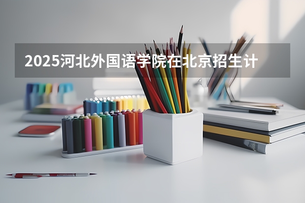 2025河北外国语学院在北京招生计划预测