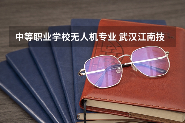 中等职业学校无人机专业 武汉江南技术学校的无人机专业怎么样?2022中专就业形势