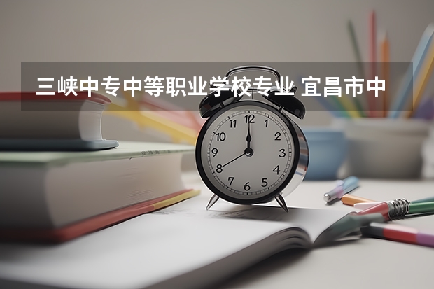 三峡中专中等职业学校专业 宜昌市中职中专学校有哪些？