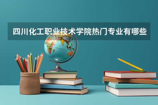 四川化工职业技术学院热门专业有哪些 四川化工职业技术学院热门专业及就业前景