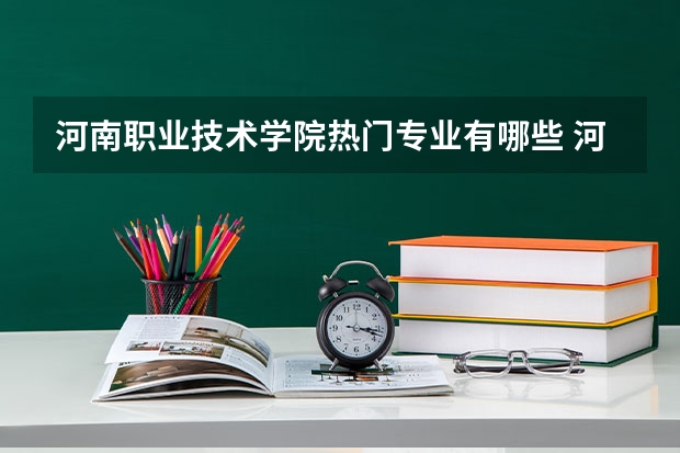 河南职业技术学院热门专业有哪些 河南职业技术学院热门专业及就业前景