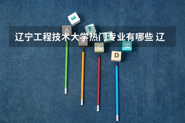 辽宁工程技术大学热门专业有哪些 辽宁工程技术大学热门专业及就业前景