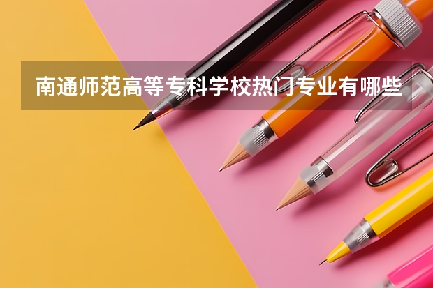 南通师范高等专科学校热门专业有哪些 南通师范高等专科学校热门专业及就业前景
