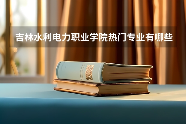吉林水利电力职业学院热门专业有哪些 吉林水利电力职业学院热门专业及就业前景