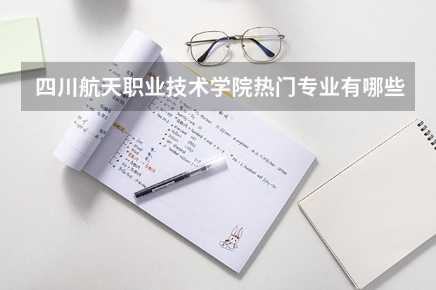 四川航天职业技术学院热门专业有哪些 四川航天职业技术学院热门专业及就业前景