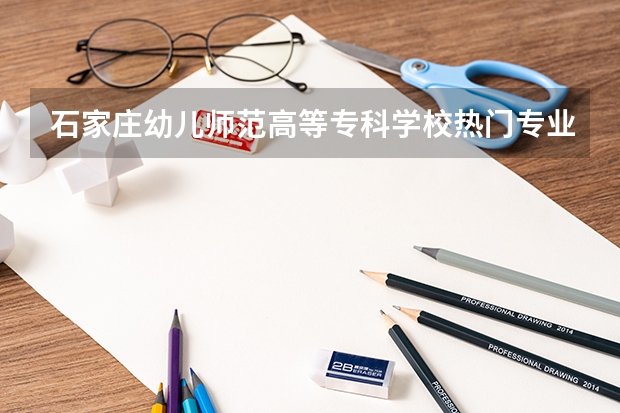 石家庄幼儿师范高等专科学校热门专业有哪些 石家庄幼儿师范高等专科学校热门专业及就业前景