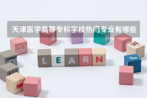 天津医学高等专科学校热门专业有哪些 天津医学高等专科学校热门专业及就业前景