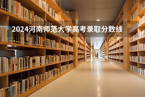 2024河南师范大学高考录取分数线是多少？