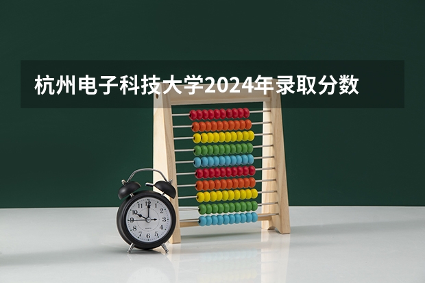 杭州电子科技大学2024年录取分数线汇总
