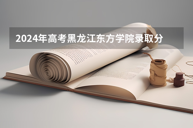 2024年高考黑龙江东方学院录取分数线排名