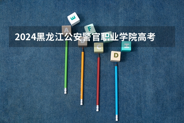 2024黑龙江公安警官职业学院高考录取分数线是多少?