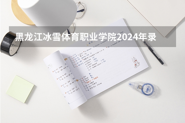 黑龙江冰雪体育职业学院2024年录取分数线汇总