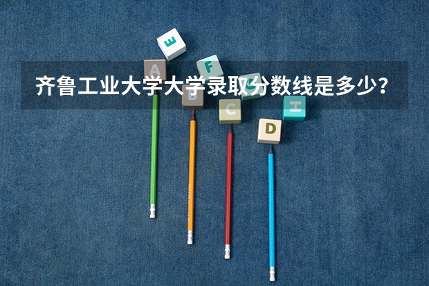 齐鲁工业大学大学录取分数线是多少？