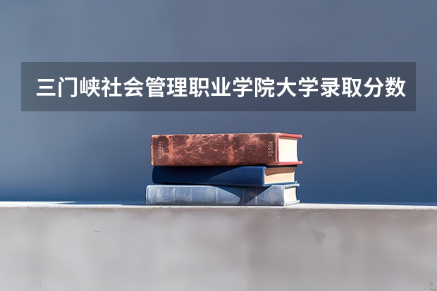 三门峡社会管理职业学院大学录取分数线是多少?