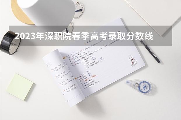 2023年深职院春季高考录取分数线是多少?